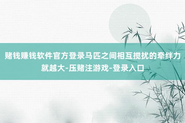 赌钱赚钱软件官方登录马匹之间相互搅扰的牵绊力就越大-压赌注游戏-登录入口