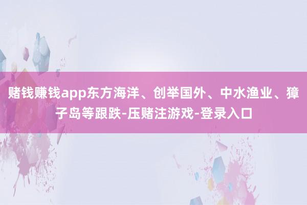 赌钱赚钱app东方海洋、创举国外、中水渔业、獐子岛等跟跌-压赌注游戏-登录入口
