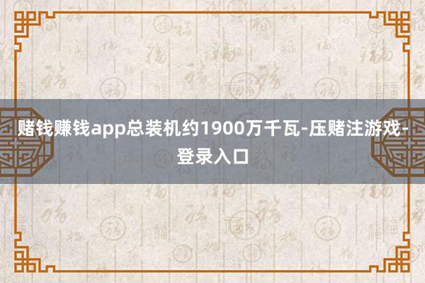 赌钱赚钱app总装机约1900万千瓦-压赌注游戏-登录入口