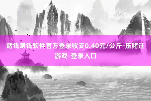 赌钱赚钱软件官方登录收支0.40元/公斤-压赌注游戏-登录入口