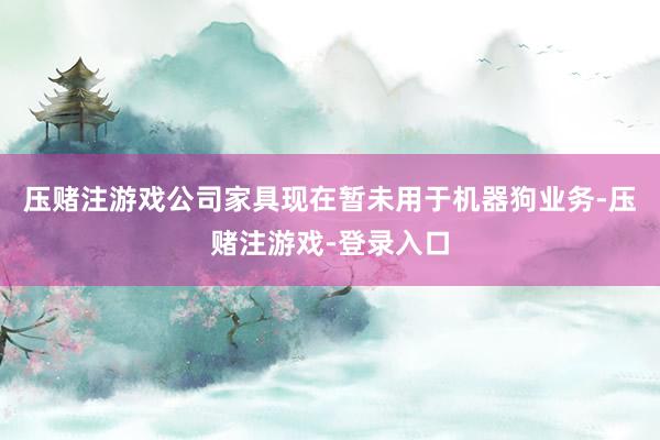 压赌注游戏公司家具现在暂未用于机器狗业务-压赌注游戏-登录入口