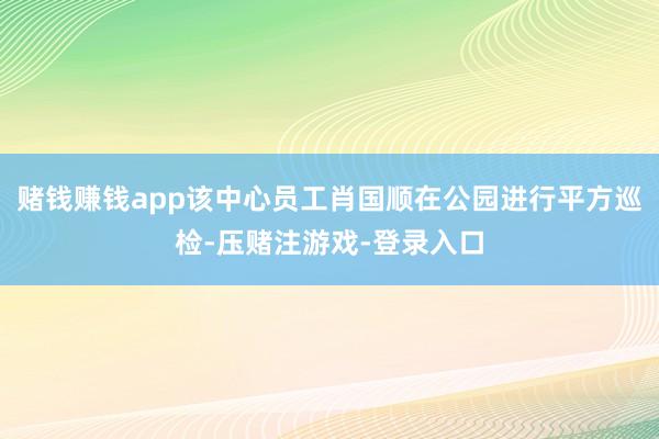 赌钱赚钱app该中心员工肖国顺在公园进行平方巡检-压赌注游戏-登录入口