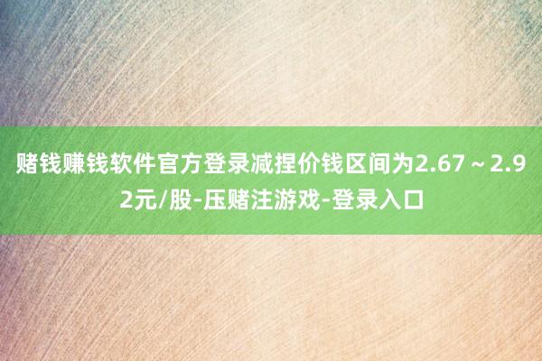 赌钱赚钱软件官方登录减捏价钱区间为2.67～2.92元/股-压赌注游戏-登录入口
