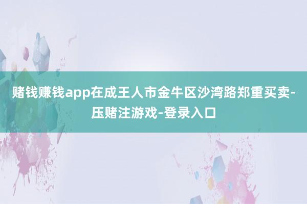 赌钱赚钱app在成王人市金牛区沙湾路郑重买卖-压赌注游戏-登录入口