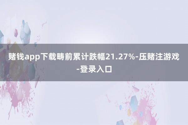 赌钱app下载畴前累计跌幅21.27%-压赌注游戏-登录入口