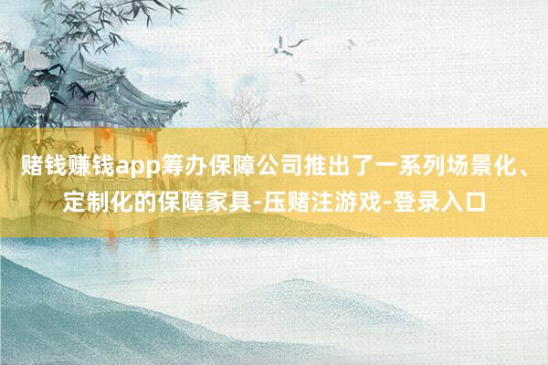 赌钱赚钱app筹办保障公司推出了一系列场景化、定制化的保障家具-压赌注游戏-登录入口