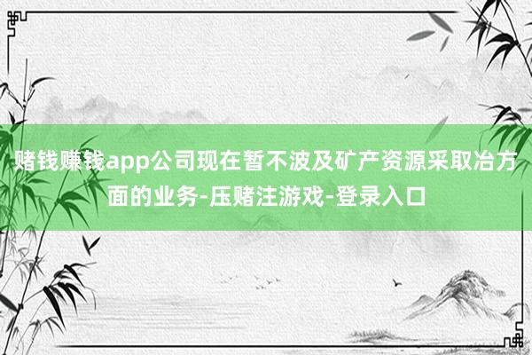 赌钱赚钱app公司现在暂不波及矿产资源采取冶方面的业务-压赌注游戏-登录入口