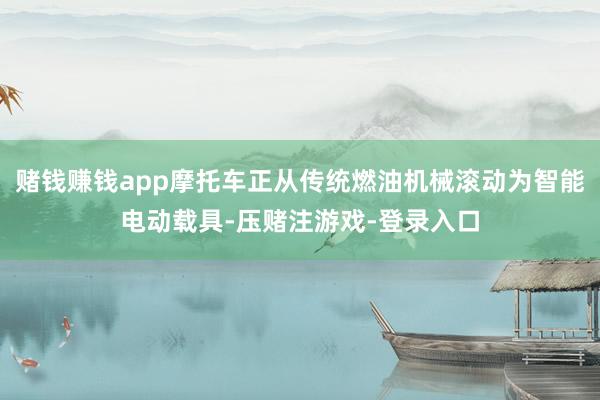 赌钱赚钱app摩托车正从传统燃油机械滚动为智能电动载具-压赌注游戏-登录入口
