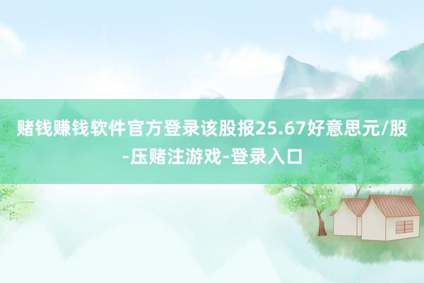 赌钱赚钱软件官方登录该股报25.67好意思元/股-压赌注游戏-登录入口