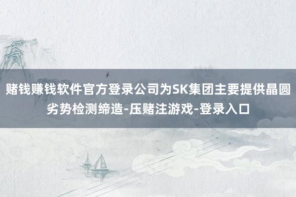 赌钱赚钱软件官方登录公司为SK集团主要提供晶圆劣势检测缔造-压赌注游戏-登录入口