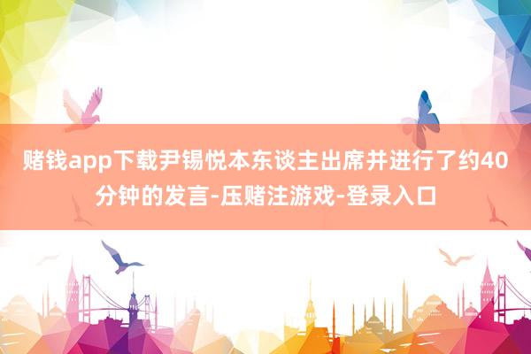 赌钱app下载尹锡悦本东谈主出席并进行了约40分钟的发言-压赌注游戏-登录入口