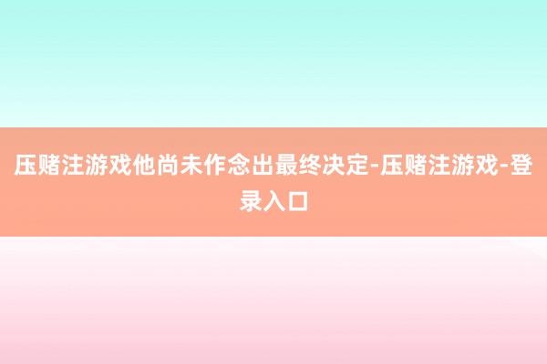压赌注游戏他尚未作念出最终决定-压赌注游戏-登录入口
