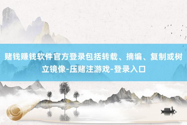 赌钱赚钱软件官方登录包括转载、摘编、复制或树立镜像-压赌注游戏-登录入口