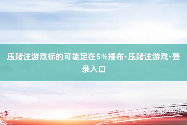 压赌注游戏标的可能定在5%摆布-压赌注游戏-登录入口