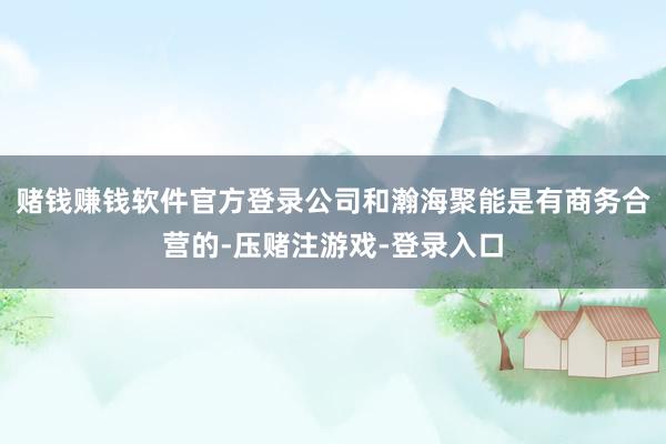 赌钱赚钱软件官方登录公司和瀚海聚能是有商务合营的-压赌注游戏-登录入口