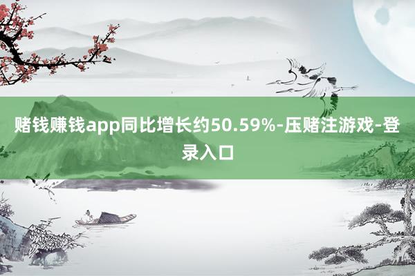 赌钱赚钱app同比增长约50.59%-压赌注游戏-登录入口