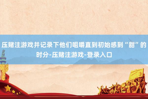 压赌注游戏并记录下他们咀嚼直到初始感到“甜”的时分-压赌注游戏-登录入口
