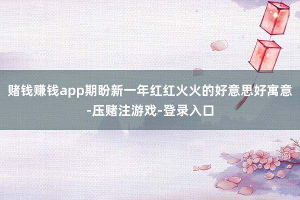 赌钱赚钱app期盼新一年红红火火的好意思好寓意-压赌注游戏-登录入口