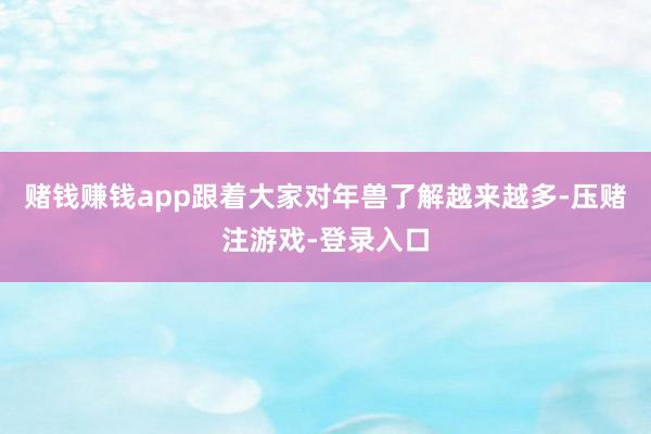 赌钱赚钱app跟着大家对年兽了解越来越多-压赌注游戏-登录入口