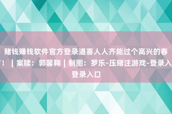 赌钱赚钱软件官方登录道喜人人齐能过个高兴的春节！∣案牍：郭馨鞠∣制图：罗乐-压赌注游戏-登录入口