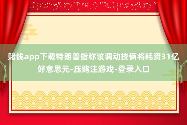 赌钱app下载特朗普指称该调动技俩将耗资31亿好意思元-压赌注游戏-登录入口