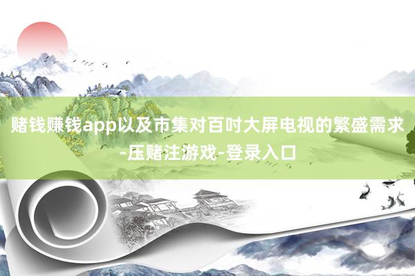 赌钱赚钱app以及市集对百吋大屏电视的繁盛需求-压赌注游戏-登录入口