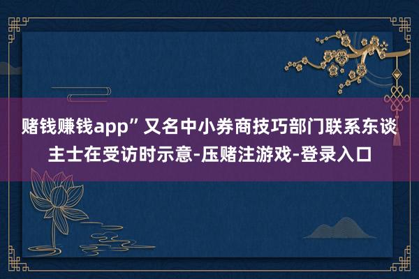 赌钱赚钱app”　　又名中小券商技巧部门联系东谈主士在受访时示意-压赌注游戏-登录入口