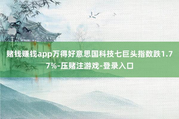 赌钱赚钱app万得好意思国科技七巨头指数跌1.77%-压赌注游戏-登录入口