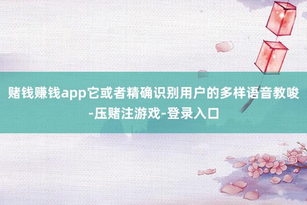 赌钱赚钱app它或者精确识别用户的多样语音教唆-压赌注游戏-登录入口