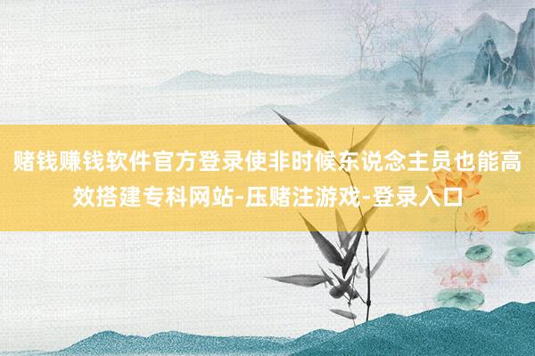 赌钱赚钱软件官方登录使非时候东说念主员也能高效搭建专科网站-压赌注游戏-登录入口