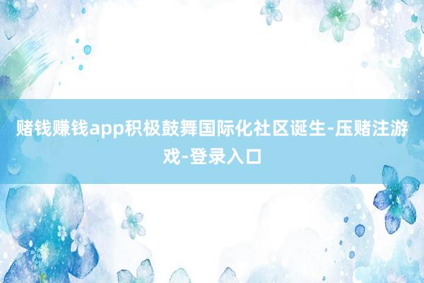 赌钱赚钱app积极鼓舞国际化社区诞生-压赌注游戏-登录入口