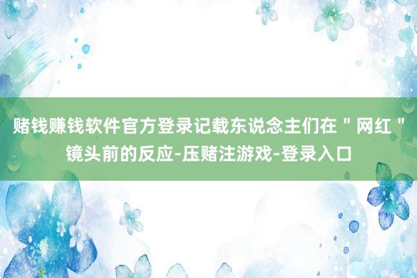 赌钱赚钱软件官方登录记载东说念主们在＂网红＂镜头前的反应-压赌注游戏-登录入口