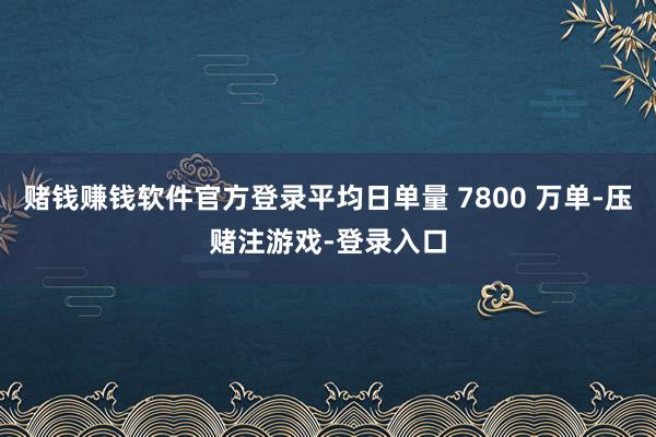赌钱赚钱软件官方登录平均日单量 7800 万单-压赌注游戏-登录入口