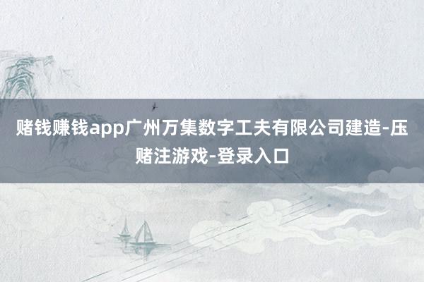 赌钱赚钱app广州万集数字工夫有限公司建造-压赌注游戏-登录入口