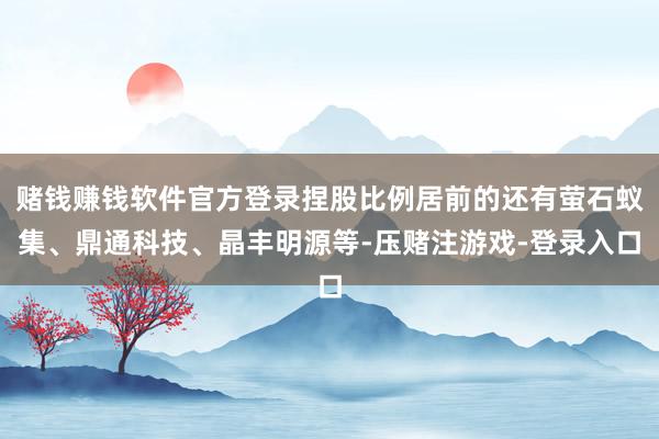 赌钱赚钱软件官方登录捏股比例居前的还有萤石蚁集、鼎通科技、晶丰明源等-压赌注游戏-登录入口