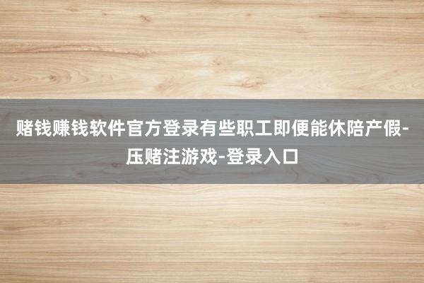 赌钱赚钱软件官方登录有些职工即便能休陪产假-压赌注游戏-登录入口
