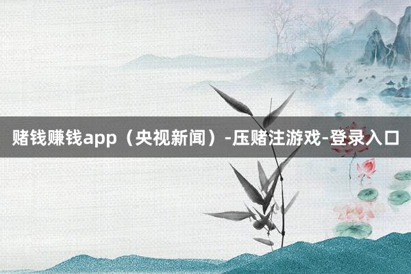 赌钱赚钱app（央视新闻）-压赌注游戏-登录入口