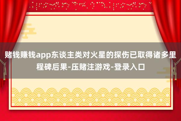 赌钱赚钱app东谈主类对火星的探伤已取得诸多里程碑后果-压赌注游戏-登录入口