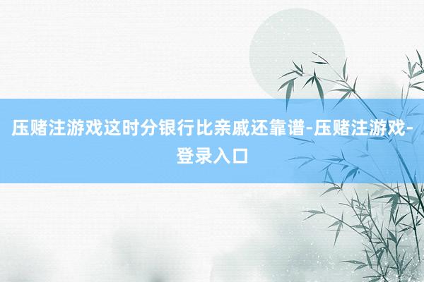 压赌注游戏这时分银行比亲戚还靠谱-压赌注游戏-登录入口