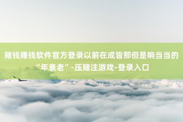 赌钱赚钱软件官方登录以前在成皆那但是响当当的“年衰老”-压赌注游戏-登录入口