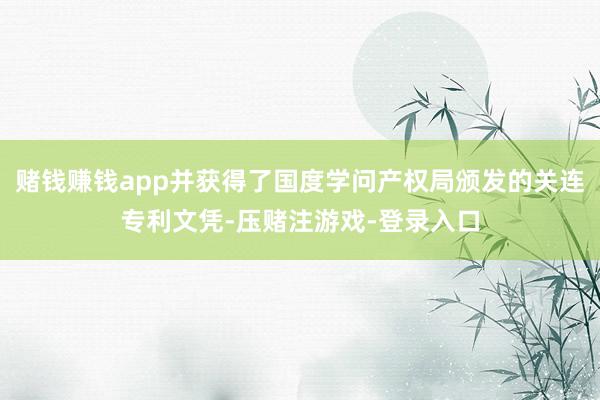 赌钱赚钱app并获得了国度学问产权局颁发的关连专利文凭-压赌注游戏-登录入口