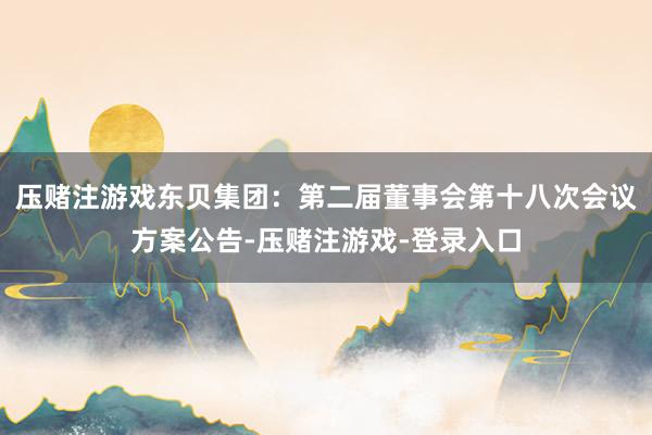 压赌注游戏东贝集团：第二届董事会第十八次会议方案公告-压赌注游戏-登录入口
