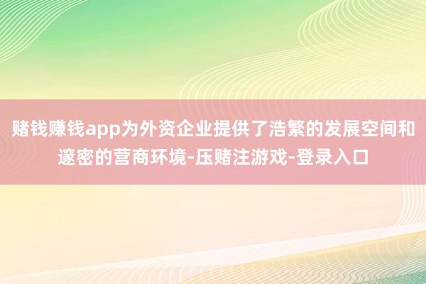 赌钱赚钱app为外资企业提供了浩繁的发展空间和邃密的营商环境-压赌注游戏-登录入口