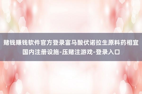 赌钱赚钱软件官方登录富马酸伏诺拉生原料药相宜国内注册设施-压赌注游戏-登录入口