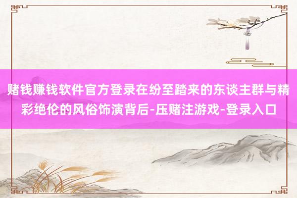 赌钱赚钱软件官方登录在纷至踏来的东谈主群与精彩绝伦的风俗饰演背后-压赌注游戏-登录入口