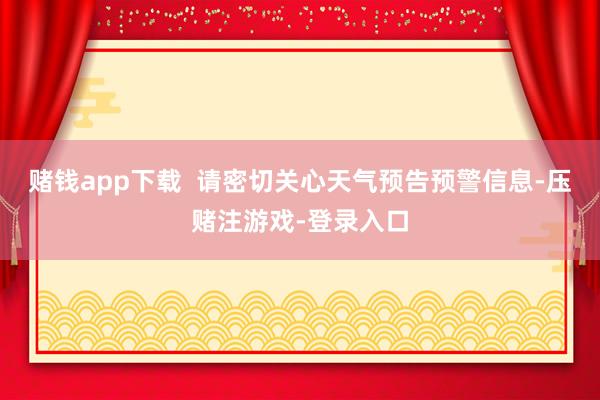 赌钱app下载  请密切关心天气预告预警信息-压赌注游戏-登录入口