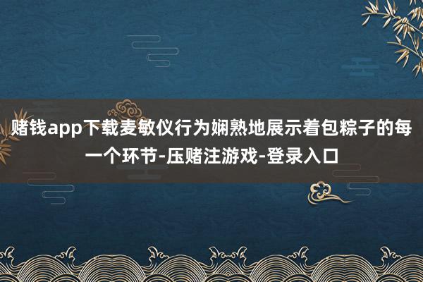 赌钱app下载麦敏仪行为娴熟地展示着包粽子的每一个环节-压赌注游戏-登录入口