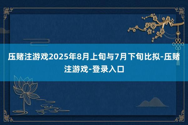 压赌注游戏2025年8月上旬与7月下旬比拟-压赌注游戏-登录入口