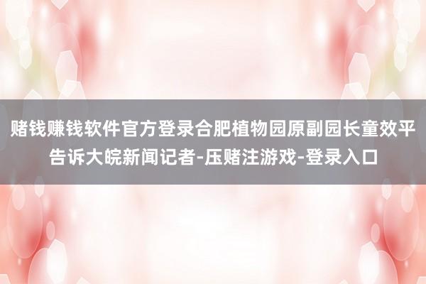 赌钱赚钱软件官方登录合肥植物园原副园长童效平告诉大皖新闻记者-压赌注游戏-登录入口