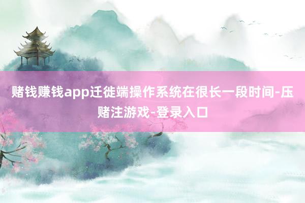 赌钱赚钱app迁徙端操作系统在很长一段时间-压赌注游戏-登录入口